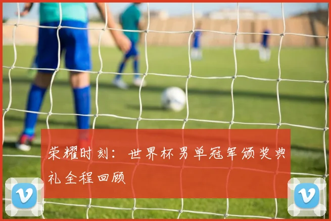荣耀时刻：世界杯男单冠军颁奖典礼全程回顾