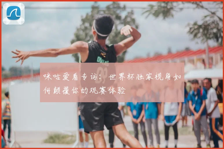 咪咕爱看专访:世界杯独家视角如何颠覆你的观赛体验