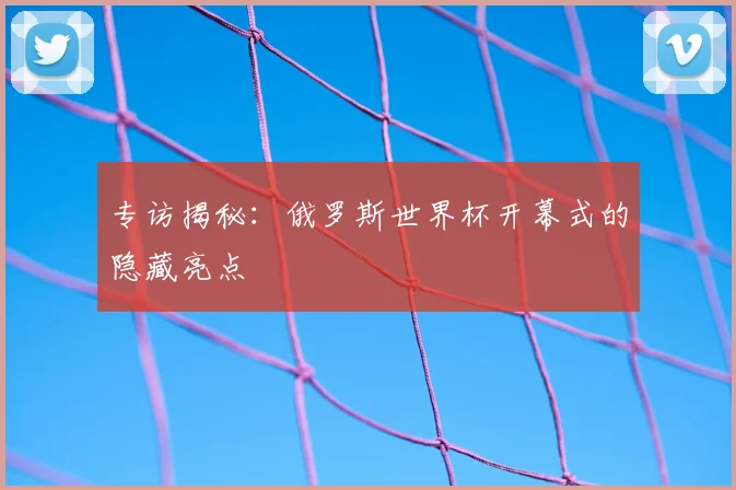专访揭秘:俄罗斯世界杯开幕式的隐藏亮点