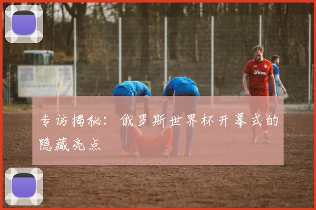 专访揭秘:俄罗斯世界杯开幕式的隐藏亮点