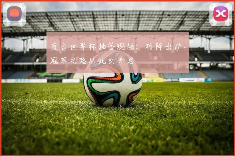 直击世界杯抽签现场:对阵出炉,冠军之路从此刻开启