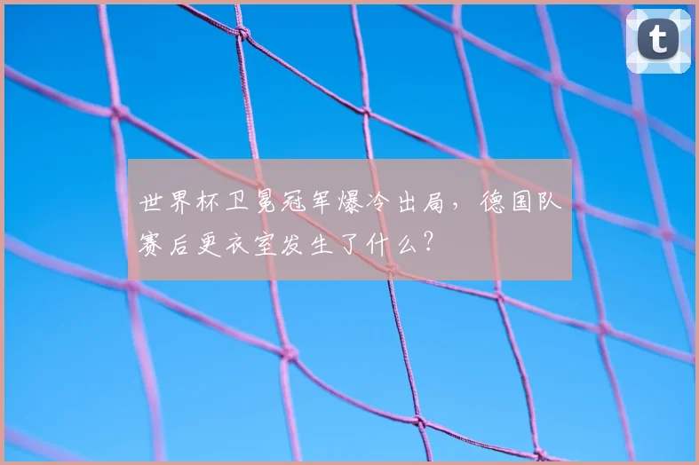 世界杯卫冕冠军爆冷出局,德国队赛后更衣室发生了什么?
