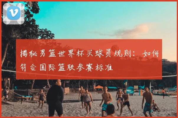 揭秘男篮世界杯买球员规则：如何符合国际篮联参赛标准