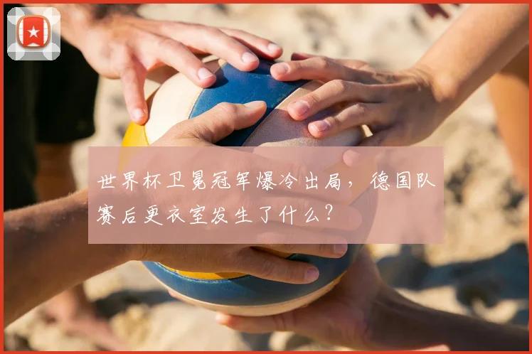 世界杯卫冕冠军爆冷出局,德国队赛后更衣室发生了什么?