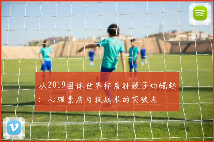 从2019团体世界杯看孙颖莎的崛起:心理素质与技战术的突破点