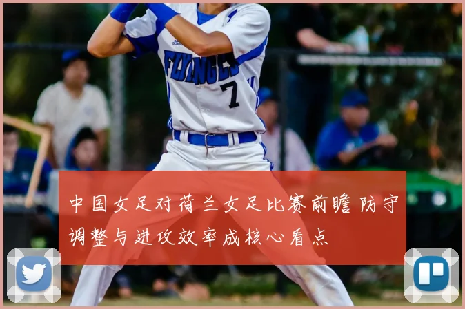 中国女足对荷兰女足比赛前瞻 防守调整与进攻效率成核心看点