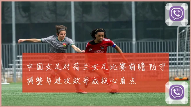 中国女足对荷兰女足比赛前瞻 防守调整与进攻效率成核心看点